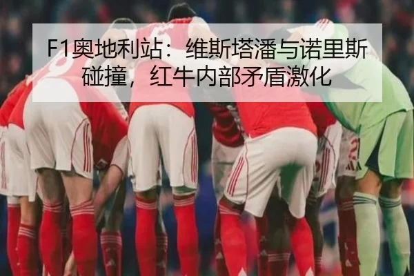 F1奥地利站：维斯塔潘与诺里斯碰撞，红牛内部矛盾激化